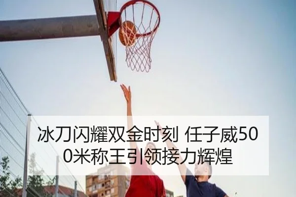 冰刀闪耀双金时刻 任子威500米称王引领接力辉煌