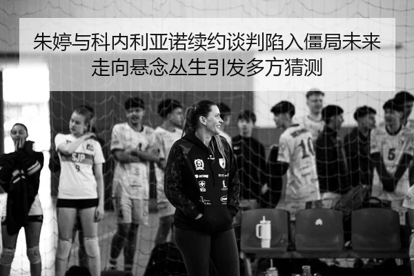 朱婷与科内利亚诺续约谈判陷入僵局未来走向悬念丛生引发多方猜测